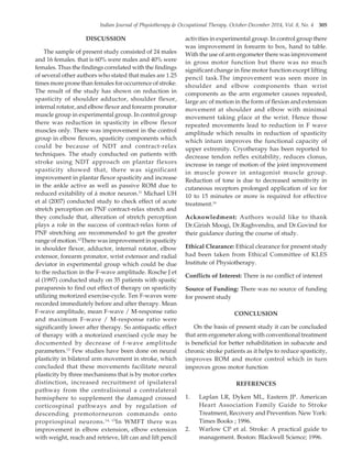Indian Journal of Physiotherapy & Occupational Therapy. October-December 2014, Vol. 8, No. 4 305
DISCUSSION
The sample of present study consisted of 24 males
and 16 females. that is 60% were males and 40% were
females. Thus the findings correlated with the findings
of several other authors who stated that males are 1.25
times more prone than females for occurrence of stroke.
The result of the study has shown on reduction in
spasticity of shoulder adductor, shoulder flexor,
internal rotator, and elbow flexor and forearm pronator
muscle group in experimental group. In control group
there was reduction in spasticity in elbow flexor
muscles only. There was improvement in the control
group in elbow flexors, spasticity components which
could be because of NDT and contract-relax
techniques. The study conducted on patients with
stroke using NDT approach on plantar flexors
spasticity showed that, there was significant
improvement in plantar flexor spasticity and increase
in the ankle active as well as passive ROM due to
reduced exitability of á motor neuron.11
Michael UH
et al (2007) conducted study to check effect of acute
stretch perception on PNF contract-relax stretch and
they conclude that, alteration of stretch perception
plays a role in the success of contract-relax form of
PNF stretching are recommended to get the greater
range of motion.12
There was improvement in spasticity
in shoulder flexor, adductor, internal rotator, elbow
extensor, forearm pronator, wrist extensor and radial
deviator in experimental group which could be due
to the reduction in the F-wave amplitude. Rosche J et
al (1997) conducted study on 35 patients with spastic
paraparesis to find out effect of therapy on spasticity
utilizing motorized exercise-cycle. Ten F-waves were
recorded immediately before and after therapy. Mean
F-wave amplitude, mean F-wave / M-response ratio
and maximum F-wave / M-response ratio were
significantly lower after therapy. So antispastic effect
of therapy with a motorized exercised cycle may be
documented by decrease of f-wave amplitude
parameters.13
Few studies have been done on neural
plasticity in bilateral arm movement in stroke, which
concluded that these movements facilitate neural
plasticity by three mechanisms that is by motor cortex
distinction, increased recruitment of ipsilateral
pathway from the centralisional a contralateral
hemisphere to supplement the damaged crossed
corticospinal pathways and by regulation of
descending premotorneuron commands onto
propriospinal neurons.14, 15
In WMFT there was
improvement in elbow extension, elbow extension
with weight, reach and retrieve, lift can and lift pencil
activities in experimental group. In control group there
was improvement in forearm to box, hand to table.
With the use of arm ergometer there was improvement
in gross motor function but there was no much
significant change in fine motor function except lifting
pencil task.The improvement was seen more in
shoulder and elbow components than wrist
components as the arm ergometer causes repeated,
large arc of motion in the form of flexion and extension
movement at shoulder and elbow with minimal
movement taking place at the wrist. Hence those
repeated movements lead to reduction in F wave
amplitude which results in reduction of spasticity
which inturn improves the functional capacity of
upper extremity. Cryotherapy has been reported to
decrease tendon reflex exitability, reduces clonus,
increase in range of motion of the joint improvement
in muscle power in antagonist muscle group.
Reduction of tone is due to decreased sensitivity in
cutaneous receptors prolonged application of ice for
10 to 15 minutes or more is required for effective
treatment.16
Acknowledment: Authors would like to thank
Dr.Girish Moogi, Dr.Raghvendra, and Dr.Govind for
their guidance during the course of study.
Ethical Clearance: Ethical clearance for present study
had been taken from Ethical Committee of KLES
Institute of Physiotherapy.
Conflicts of Interest: There is no conflict of interest
Source of Funding: There was no source of funding
for present study
CONCLUSION
On the basis of present study it can be concluded
that arm ergometer along with conventional treatment
is beneficial for better rehabilitation in subacute and
chronic stroke patients as it helps to reduce spasticity,
improves ROM and motor control which in turn
improves gross motor function
REFERENCES
1. Laplan LR, Dyken ML, Eastern JP. American
Heart Association Family Guide to Stroke
Treatment, Recovery and Prevention. New York:
Times Books ; 1996.
2. Warlow CP et al. Stroke: A practical guide to
management. Boston: Blackwell Science; 1996.
55. Vinit patil--300--306.pmd 11/14/2014, 5:10 PM
305
 