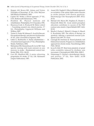 306 Indian Journal of Physiotherapy & Occupational Therapy. October-December 2014, Vol. 8, No. 4
3. Ropper AH, Brown RH. Adams and Victors
Principles of Neurology. 8th
Ed., USA: McGraw
Hill Medical Publishers; 2005.
4. Caplan LK. Stroke a clinical approach. 2nd
Ed.,
USA: Butterworth Heinemann; 1993.
5. Braddom RL. Physical medicine and
rehabilitation. Philadelphia: W. B. Saunders; 1996.
6. Shumway-Cook A, Woolacott M. Motor control
– Translating research into clinical practice. 3rd
Ed., Philadelphia: Lippincott Williams and
Wilkins; 2007.
7. Turnet A, Foster M, Johnson S. Averil & Stewart,
Occupational therapy and physical dysfunction.
4th
Ed., USA: Churchill Livingstone; 1999.
8. Gillen G, Burkhardta A. Stroke rehabilitation –
A function based approach. 2nd
Ed., Philadelphia:
Mosby Publishers; 2004.
9. Michaelsen SM, Dannenbaum R, Levin MF. Task
specific training with trunk restraint on arm
recovery in stroke – Randomised control trial.
Stroke 2006; 37(1): 186-92.
10. Carr JH, Shepherd RB. A motor relearning
programme for stroke. 2nd
Ed., UK: Heinmann
(Aspen Publication); 1987.
11. Ansari NN, Naghdi S. Effect of Bobath approach
on excitatory if the spinal alpha motor neurons
in stroke patients with muscle spasticity.
Electromyogr Clin Neurophysiol 2007; 47(1):
29-36.
12. Michael UH, Myrer JW, Hopkins JT, Hunter I,
Feland JB, Hilton SC. Acute stretch perception
alteration contributes to success of the PNF
contract relax stretch. J Sport Rehabil 2007; 16(2):
85-92.
13. Rösche J, Paulus C, Maisch U, Kaspar A, Mauch
E, Kornhuber HH. The effects of therapy on
spasticity utilizing a motorized exercise-cycle.
Spinal Cord 1997; 35: 176-8.
14. Canaugh JH, Summers JJ. Neural plasticity and
bilateral movements: Progress in a rehabilitation
approach for chronic stroke. Neurobiology 2005;
75(5): 309-20.
15. Javan B, Zehr EP. Short term plasticity of spinal
reflex exitability induced by rhythmic arm
movement. J Neurophysiol 2008; 99(4): 2000-5.
16. Palastranga F. Clayton’s electrotherapy theory
and practice. 3rd
Ed., New Delhi: A1TB
Publication; 2002.
55. Vinit patil--300--306.pmd 11/14/2014, 5:10 PM
306
 