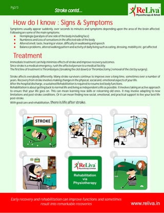 www.reliva.in
Pg2/3
Early recovery and rehabilitation can improve functions and sometimes
result into remarkable recoveries
Stroke contd...
How do I know : Signs & Symptoms
Symptoms usually appear suddenly, over seconds to minutes and symptoms depending upon the area of the brain affected.
Followingaresomeofthemainsymptoms:
Hemiplegia(paralysisofonesideofthebodyincludingface)
NumbnessandLossofsensationsintheaffectedsideofthebody
Alteredsmell,taste,hearingorvision,difficultyinswallowingandspeech
Balanceproblems,alteredwalkingpatternandactivityofdailylivingsuchaseating,dressing,mobilityetc.getaffected
Treatment
Immediatetreatmentcanhelpminimizeeffectsofstrokeandimproverecoveryoutcomes.
Sincestrokeisamedicalemergency,rushtheaffectedpersontoamedicalfacility.
ThefirstlineoftreatmentisThrombolysis(breakingtheclotdown)orThrombectomy(removaloftheclotbysurgery).
Stroke affects everybody differently. Many stroke survivors continue to improve over a long time, sometimes over a number of
years.Recoveryfromstrokeinvolvesmakingchangesinthephysical,socialand,emotionalaspectsofyourlife.
Afterthehospitaldischarge,asustainedRehabilitationisrequiredtoresumelostbodyfunctions.
Rehabilitationisaboutgettingbacktonormallifeandlivingasindependentalifeaspossible.Itinvolvestakinganactiveapproach
to ensure that your life goes on. This can mean learning new skills or relearning old ones. It may involve adapting to new
limitations and post-stroke conditions. Or it can mean finding new social, emotional, and practical support to live your best life
post-stroke.
Withgoodcareandrehabilitation,thereislifeafterstroke.
 