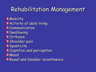 Rehabilitation ManagementRehabilitation Management
MobilityMobility
Activity of daily livingActivity of daily living
CommunicationCommunication
SwallowingSwallowing
OrthosisOrthosis
Shoulder painShoulder pain
SpasticitySpasticity
Cognitive and perceptionCognitive and perception
MoodMood
Bowel and bladder incontinenceBowel and bladder incontinence
 