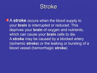 StrokeStroke
A stroke occurs when the blood supply to 
your brain is interrupted or reduced. This 
deprives your brain of oxygen and nutrients, 
which can cause your brain cells to die. 
A stroke may be caused by a blocked artery 
(ischemic stroke) or the leaking or bursting of a 
blood vessel (hemorrhagic stroke)
 