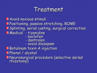 TreatmentTreatment
Avoid noxious stimuliAvoid noxious stimuli
Positioning, passive stretching, ROMEPositioning, passive stretching, ROME
Splinting, serial casting, surgical correctionSplinting, serial casting, surgical correction
MedicalMedical - tizanidine- tizanidine
- baclofen- baclofen
- dantrolen- dantrolen
- avoid diazepam- avoid diazepam
Botulinum toxin A injectionBotulinum toxin A injection
Phenol / alcoholPhenol / alcohol
Neurosurgical procedure (selective dorsalNeurosurgical procedure (selective dorsal
rhizotomy)rhizotomy)
 