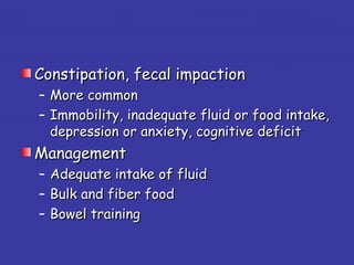 Constipation, fecal impactionConstipation, fecal impaction
– More commonMore common
– Immobility, inadequate fluid or food intake,Immobility, inadequate fluid or food intake,
depression or anxiety, cognitive deficitdepression or anxiety, cognitive deficit
ManagementManagement
– Adequate intake of fluidAdequate intake of fluid
– Bulk and fiber foodBulk and fiber food
– Bowel trainingBowel training
 