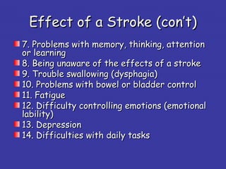 Effect of a StrokeEffect of a Stroke ((con’t)con’t)
7. Problems with memory, thinking, attention7. Problems with memory, thinking, attention
or learningor learning
8. Being8. Being unaware of the effects of a strokeunaware of the effects of a stroke
9. Trouble swallowing (dysphagia)9. Trouble swallowing (dysphagia)
10. Problems with bowel or bladder control10. Problems with bowel or bladder control
11. Fatigue11. Fatigue
12. Difficulty controlling emotions (emotional12. Difficulty controlling emotions (emotional
lability)lability)
13. Depression13. Depression
14. Difficulties with daily tasks14. Difficulties with daily tasks
 