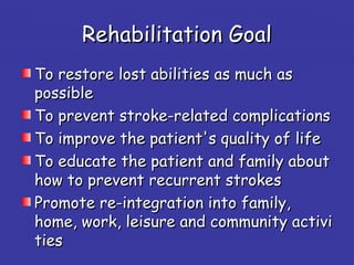 Rehabilitation GoalRehabilitation Goal
To restore lost abilities as much asTo restore lost abilities as much as
possiblepossible
To prevent stroke-related complicationsTo prevent stroke-related complications
To improve the patient's quality of lifeTo improve the patient's quality of life
To educate the patient and family aboutTo educate the patient and family about
how to prevent recurrent strokeshow to prevent recurrent strokes
Promote re-integration into family,Promote re-integration into family,
home, work, leisure and community activihome, work, leisure and community activi
tiesties
 