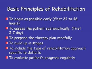 Basic Principles of RehabilitationBasic Principles of Rehabilitation
To begin as possible early (first 24 to 48To begin as possible early (first 24 to 48
hours)hours)
To assess the patient systematically (firstTo assess the patient systematically (first
2-7 day)2-7 day)
To prepare the therapy plan carefullyTo prepare the therapy plan carefully
To build up in stagesTo build up in stages
To include the type of rehabilitation approachTo include the type of rehabilitation approach
specific to deficitsspecific to deficits
To evaluate patient’s progress regularlyTo evaluate patient’s progress regularly
 