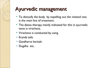 Ayurvedic management
 To detoxify the body by expelling out the vitiated vata
  is the main line of treatment.
 The detox therapy mainly indicated for this in ayurvedic
  texts is virechana.
 Virechana is conducted by using
 Eranda taila
 Gandharva haritaki
 Dugdha etc.
 