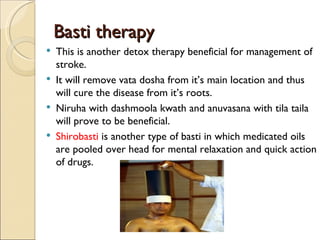 Basti therapy
   This is another detox therapy beneficial for management of
    stroke.
   It will remove vata dosha from it’s main location and thus
    will cure the disease from it’s roots.
   Niruha with dashmoola kwath and anuvasana with tila taila
    will prove to be beneficial.
   Shirobasti is another type of basti in which medicated oils
    are pooled over head for mental relaxation and quick action
    of drugs.
 