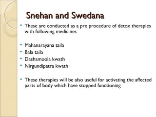 Snehan and Swedana
   These are conducted as a pre procedure of detox therapies
    with following medicines

   Mahanarayana taila
   Bala taila
   Dashamoola kwath
   Nirgundipatra kwath

   These therapies will be also useful for activating the affected
    parts of body which have stopped functioning
 