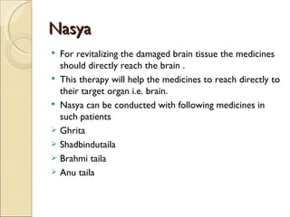 Nasya
 For revitalizing the damaged brain tissue the medicines
  should directly reach the brain .
 This therapy will help the medicines to reach directly to
  their target organ i.e. brain.
 Nasya can be conducted with following medicines in
  such patients
 Ghrita
 Shadbindutaila
 Brahmi taila
 Anu taila
 