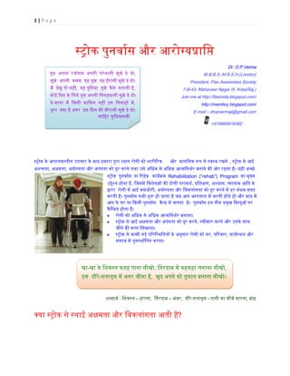 1 | P a g e
स्�ोकपुनवार्स औ आरोग्य�ाि
Dr. O.P.Verma
M.B.B.S.,M.R.S.H.(London)
President, Flax Awareness Society
7-B-43, Mahaveer Nagar III, Kota(Raj.)
Join me at http://flaxindia.blogspot.com/
http://memboy.blogspot.com/
E-mail – dropvermaji@gmail.com
                       +919460816360
स्�ोक के आपातकालीन उपचार के बाद हमारा पूरा ध्यान रोगी को शारी�  और  मानिसक �प से स्वस्थ रख , स्�ोक से आई
अश�ता, अक्षम, अयोग्यता और अपंगता को दूर करने तथा उसे अिधक से अिधक आत्मिनभर्र बनाने क� ओर रहता है। यही अच
स्�ो पुनवार्स या �रहेब  कायर्�म Rehabilitation (“rehab”) Program का मुख्य
उ�ेश्य होता ह, िजसम� िवशेषज्ञ� क� टोली पराम, �िशक्, अभ्या, �ायाम आ�द के 
�ारा  रोगी म� आई कमजोरी, अयोग्यता और िवकलांगता को दूर करने म� हर संभव मदद
करती है। पुनवार्स तभी शु� हो जाता है जब आप अस्पताल म� भरती होते हो और बाद म
आप के घर या �कसी पुनवार्स कैन् म� चलता  है।  पुनवार्स इन तीन �मुख िबन्दु� प
कैिन्�त होता है।
• रोगी को अिधक से अिधक आत्मिनभर्र बनाना
• स्�ोक से आई अक्षमता और अपंगता को दूर क, स्वीकार करने और उनके साथ
जीने क� कला िसखाना। 
• स्�ोक से जन्मी नई प�रिस्थितय� के अनुसार रोगी को, प�रवार, कायर्स्थल औ
समाज म� पुनस्थार्िपत करना।
शब्दाथर: िशकस्त– हारना,  िगरदाब – भंवर,  दौरे-तलातुम - पानी का मौज� मारना, बाढ़
क्या स्�ोक से स्थाई अक्षमता और िवकलांगता आ?
खा-खा के िशकस्त फतह पाना सीख, िगरदाब म� कहकहा लगाना सीखो,
इस  दौरे-तलातुम म� अगर जीना है,  खुद अपने को तूफान बनाना सीखो।
तुम अपना  रंजोगम  अपनी  परेशानी  मुझे  दे  दो,
मुझे अपनी  कसम यह दुख यह हैरानी मुझे दे दो।
म� देखूं तो सही, यह दुिनया तुझे  कैसे  सताती है,
कोई �दन के िलये तुम अपनी िनगहबानी मुझे दे दो।
ये माना  म� �कसी  कािबल नह� इन िनगाह�  म�,
बुरा क्या है अग  इस �दल क� वीरानी मुझे दे दो।
                              सािहर लुिधयानवी      
 