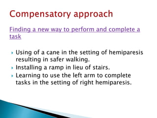 Finding a new way to perform and complete a
task
 Using of a cane in the setting of hemiparesis
resulting in safer walking.
 Installing a ramp in lieu of stairs.
 Learning to use the left arm to complete
tasks in the setting of right hemiparesis.
 