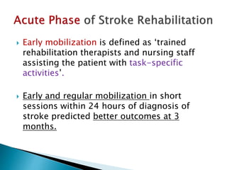  Early mobilization is defined as ‘trained
rehabilitation therapists and nursing staff
assisting the patient with task-specific
activities’.
 Early and regular mobilization in short
sessions within 24 hours of diagnosis of
stroke predicted better outcomes at 3
months.
 