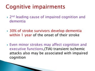  2nd leading cause of impaired cognition and
dementia
 30% of stroke survivors develop dementia
within 1 year of the onset of their stroke
 Even minor strokes may affect cognition and
executive functions,(TIA) transient ischemic
attacks also may be associated with impaired
cognition
 
