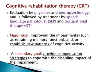  Evaluation by physiatry and neuropsychology,
and is followed by treatment by speech
language pathologist (SLP) and occupational
therapy (OT)
 Major goal: Improving the impairments (such
as retraining memory function), and/or
establish new patterns of cognitive activity
 A secondary goal: provide compensation
strategies to cope with the disabling impact of
the impairment.
 
