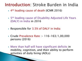  4th leading cause of death (ICMR 2016)
 5th leading cause of Disability Adjusted Life Years
(DALY) in India in 2016
 Responsible for 3.5% of DALY in India
 Crude Prevalence Rate :- 116-163/1,00,000
persons (2016)
 More than half will have significant deficits in
mobility, cognition, and their ability to perform
activities of daily living (ADLs)
 