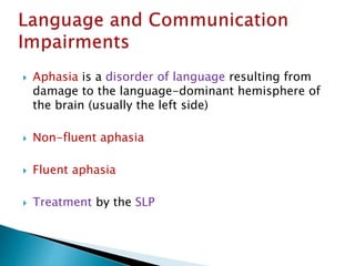  Aphasia is a disorder of language resulting from
damage to the language-dominant hemisphere of
the brain (usually the left side)
 Non-fluent aphasia
 Fluent aphasia
 Treatment by the SLP
 