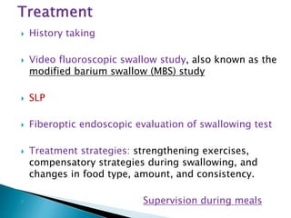  History taking
 Video fluoroscopic swallow study, also known as the
modified barium swallow (MBS) study
 SLP
 Fiberoptic endoscopic evaluation of swallowing test
 Treatment strategies: strengthening exercises,
compensatory strategies during swallowing, and
changes in food type, amount, and consistency.
 Supervision during meals
 