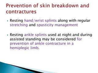  Resting hand/wrist splints along with regular
stretching and spasticity management
 Resting ankle splints used at night and during
assisted standing may be considered for
prevention of ankle contracture in a
hemiplegic limb.
 