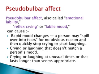 Pseudobulbar affect, also called “emotional
lability,”
“reflex crying” or “labile mood,”
can cause :-
 Rapid mood changes — a person may “spill
over into tears” for no obvious reason and
then quickly stop crying or start laughing.
 Crying or laughing that doesn’t match a
person’s mood.
 Crying or laughing at unusual times or that
lasts longer than seems appropriate.
 