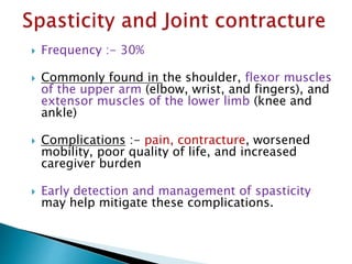  Frequency :- 30%
 Commonly found in the shoulder, flexor muscles
of the upper arm (elbow, wrist, and fingers), and
extensor muscles of the lower limb (knee and
ankle)
 Complications :- pain, contracture, worsened
mobility, poor quality of life, and increased
caregiver burden
 Early detection and management of spasticity
may help mitigate these complications.
 