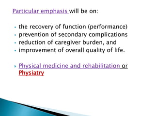 Particular emphasis will be on:
 the recovery of function (performance)
 prevention of secondary complications
 reduction of caregiver burden, and
 improvement of overall quality of life.
 Physical medicine and rehabilitation or
Physiatry
 