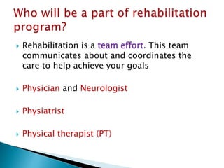  Rehabilitation is a team effort. This team
communicates about and coordinates the
care to help achieve your goals
 Physician and Neurologist
 Physiatrist
 Physical therapist (PT)
 
