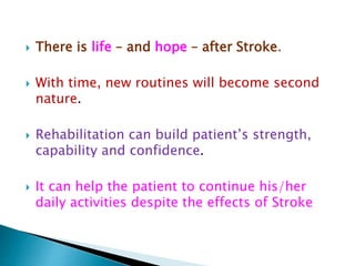  There is life – and hope – after Stroke.
 With time, new routines will become second
nature.
 Rehabilitation can build patient’s strength,
capability and confidence.
 It can help the patient to continue his/her
daily activities despite the effects of Stroke
 
