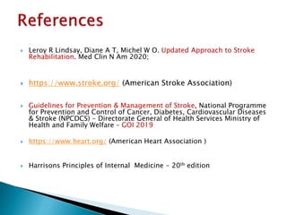  Leroy R Lindsay, Diane A T, Michel W O. Updated Approach to Stroke
Rehabilitation. Med Clin N Am 2020;
 https://www.stroke.org/ (American Stroke Association)
 Guidelines for Prevention & Management of Stroke, National Programme
for Prevention and Control of Cancer, Diabetes, Cardiovascular Diseases
& Stroke (NPCDCS) - Directorate General of Health Services Ministry of
Health and Family Welfare – GOI 2019
 https://www.heart.org/ (American Heart Association )
 Harrisons Principles of Internal Medicine - 20th edition
 