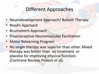 Different Approaches
• Neurodevelopment Approach/ Bobath Therapy
• Rood’s Approach
• Brunnstorm Approach
• Proprioceptive Neuromuscular Facilitation
• Motor Relearning Program
• No single therapy was superior than other. Mixed
therapy was better than no treatment or
placebo for improving physical function.
(Cochrane Review, Pollock et al).
 