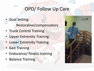 OPD/ Follow Up Care
• Goal Setting
Restorative/compensatory
• Trunk Control Training
• Upper Extremity Training
• Lower Extremity Training
• Gait Training
• Endurance/ fitness training
• Balance Training
 