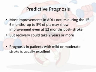 Predictive Prognosis
• Most improvements in ADLs occurs during the 1st
6 months- up to 5% of pts may show
improvement even at 12 months post- stroke
• But recovery could take 2 years or more
• Prognosis in patients with mild or moderate
stroke is usually excellent
 