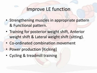 Improve LE function
• Strengthening muscles in appropriate pattern
& Functional pattern.
• Training for posterior weight shift, Anterior
weight shift & Lateral weight shift (sitting).
• Co-ordinated combination movement
• Power production [Kicking]
• Cycling & treadmill training
 