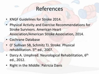References
• KNGF Guidelines for Stroke 2014.
• Physical Activity and Exercise Recommendations for
Stroke Survivors. American Heart
Association/American Stroke Association, 2014.
• Cochrane Database
• O’ Sullivan SB, Schmitz TJ. Stroke. Physical
rehabilitation. 5th ed., 2007.
• Darcy A. Umphred. Neurological Rehabilitation, 6th
ed., 2012.
• Right in the Middle: Patricia Davis
 