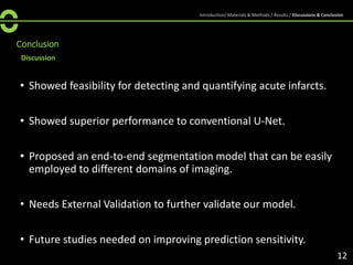 Discussion
Conclusion
• Showed feasibility for detecting and quantifying acute infarcts.
• Showed superior performance to conventional U-Net.
• Proposed an end-to-end segmentation model that can be easily
employed to different domains of imaging.
• Needs External Validation to further validate our model.
• Future studies needed on improving prediction sensitivity.
12
Introduction/ Materials & Methods / Results / Discussions & Conclusion
 