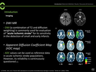 Introduction
Imaging
• DWI MR
- DWI (a combination of T2 and diffusion
weighting) is commonly used for evaluation
of “acute ischemic stroke” for its sensitivity
in the detection of small and early infarcts
• Apparent Diffusion Coefficient Map
(ADC map)
- ADC values can be used as reference data
in acute ischemic stroke populations.
However, its reliability is continuously
questioned [1] .
[1] Fiehler, Jens, et al. "Severe ADC decreases do not predict irreversible tissue damage in humans." Stroke 33.1 (2002): 79-86.
[1]
02
Introduction/ Materials & Methods / Results / Discussions & Conclusion
 