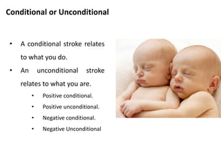 Positive or Negative
• A positive stroke is one
which the receiver
experiences as pleasant.
• A negative stroke is one
experienced as painful.
• Any kind of stroke is better
than no stroke at all.
 