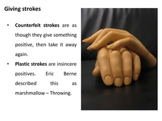 Stroking and reinforcement of behavior
• Stroking reinforces the
behavior which is stroked.
• If there do not seem to be
enough positive strokes to
fulfill our need for stroking,
we will go ahead and seek
out negative strokes.
• Quality and intensity of
strokes are important.
 