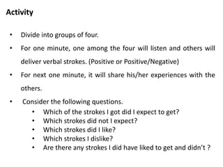 Activity
• Think about the strokes you gave and received.
• Was it counterfeit, marshmallows, straight?
• Who received it openly, who discounted it?
• Which strokes you received and which one you discounted?
 