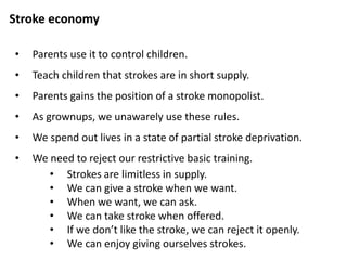 Stroke economy
• Claude Steiner suggests that as children, we are all
indoctrinated by our parents with five restrictive rules about
stroking.
• Don’t give strokes when you have them to give.
• Don’t ask for strokes when you need them.
• Don’t accept strokes if you want them.
• Don’t reject strokes when you don’t want them.
• Don’t give yourself strokes.
The Warm Fuzzy Tale
Reference : Scripts People Live (1974) Claude Steiner
 