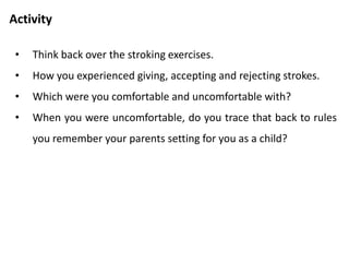 Stroke economy
• Parents use it to control children.
• Teach children that strokes are in short supply.
• Parents gains the position of a stroke monopolist.
• As grownups, we unawarely use these rules.
• We spend out lives in a state of partial stroke deprivation.
• We need to reject our restrictive basic training.
• Strokes are limitless in supply.
• We can give a stroke when we want.
• When we want, we can ask.
• We can take stroke when offered.
• If we don’t like the stroke, we can reject it openly.
• We can enjoy giving ourselves strokes.
 