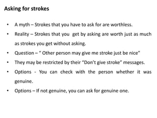 Activity
• Think back over the stroking exercises.
• How you experienced giving, accepting and rejecting strokes.
• Which were you comfortable and uncomfortable with?
• When you were uncomfortable, do you trace that back to rules
you remember your parents setting for you as a child?
 