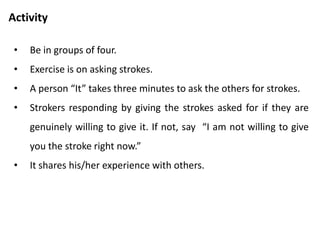 Asking for strokes
• A myth – Strokes that you have to ask for are worthless.
• Reality – Strokes that you get by asking are worth just as much
as strokes you get without asking.
• Question – “ Other person may give me stroke just be nice”
• They may be restricted by their “Don’t give stroke” messages.
• Options - You can check with the person whether it was
genuine.
• Options – If not genuine, you can ask for genuine one.
 