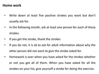 Activity
• Be in groups of four.
• Exercise is on asking strokes.
• A person “It” takes three minutes to ask the others for strokes.
• Strokers responding by giving the strokes asked for if they are
genuinely willing to give it. If not, say “I am not willing to give
you the stroke right now.”
• It shares his/her experience with others.
 