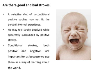 Stroke bank.
• When we get a stroke from someone, we
store the memory of it away in our stroke
bank.
• Later, we can go back to the bank and pull the
stroke out to use again as self strokes.
• If the stroke was one we specially
appreciated, we may reuse it many times
over.
• Eventually, these lose its effectiveness. We
need to top up our bank with new strokes
from others.
 