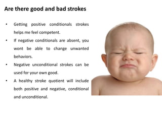 Are there good and bad strokes
• A selective diet of unconditional
positive strokes may not fit the
person’s internal experience.
• He may feel stroke deprived while
apparently surrounded by positive
strokes.
• Conditional strokes, both
positive and negative, are
important for us because we use
them as a way of learning about
the world.
 