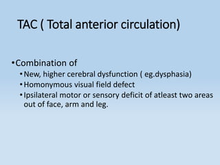 TAC ( Total anterior circulation)
•Combination of
•New, higher cerebral dysfunction ( eg.dysphasia)
•Homonymous visual field defect
•Ipsilateral motor or sensory deficit of atleast two areas
out of face, arm and leg.
 