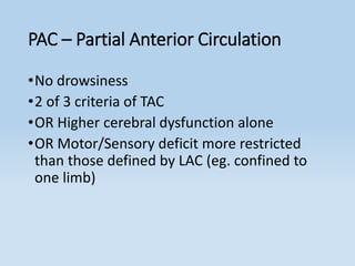 PAC – Partial Anterior Circulation
•No drowsiness
•2 of 3 criteria of TAC
•OR Higher cerebral dysfunction alone
•OR Motor/Sensory deficit more restricted
than those defined by LAC (eg. confined to
one limb)
 