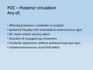 POC – Posterior circulation
Any of;
• Affecting brainstem / cerebellar or occipital
• Ipsilateral CN palsy with contralateral motor/sensory signs
• B/L motor and/or sensory deficit
• Disorders of conjugate eye movement
• Cerebellar dysfunction without ipsilateral long tract signs
• Isolated homonymous visual field defect
 