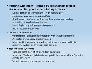 • Pontine syndromes – caused by occlusion of deep or
circumferential pontine penetrating arteries
• Dorsal portion or tegmentum - VI th nerve palsy
• Horizontal gaze palsy and dysarthria
• Pupils constricted as a result of involvement of descending
sympathetic pupillodilator fibres.
• Hemiplegia or quadriplegia often present
• INO – involvement of MLF
• Locked – in Syndrome
• ventral pons (basis pontis) infarction with intact tegmentum
• All motor and sensory tracts involved
• Intact vertical gaze and spared consciousness – intact reticular
activating system and vertical gaze centers.
• Top of basilar syndrome
• superior most part of basilar artery occlusion
• Involves – Thalamus, Midbrain, occipital lobes, cerebellum (Superior
cerebellar artery)
• Visual, occulomotor, behavioral features,
 